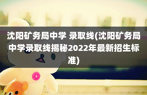 沈阳矿务局中学 录取线(沈阳矿务局中学录取线揭秘2022年最新招生标准)