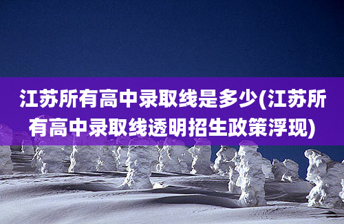 江苏所有高中录取线是多少(江苏所有高中录取线透明招生政策浮现)