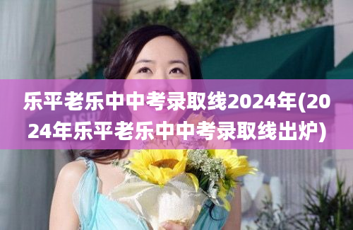 乐平老乐中中考录取线2024年(2024年乐平老乐中中考录取线出炉)