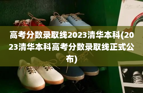 高考分数录取线2023清华本科(2023清华本科高考分数录取线正式公布)