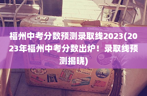 福州中考分数预测录取线2023(2023年福州中考分数出炉！录取线预测揭晓)