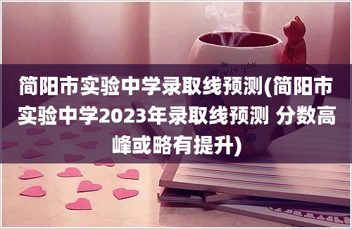 简阳市实验中学录取线预测(简阳市实验中学2023年录取线预测 分数高峰或略有提升)