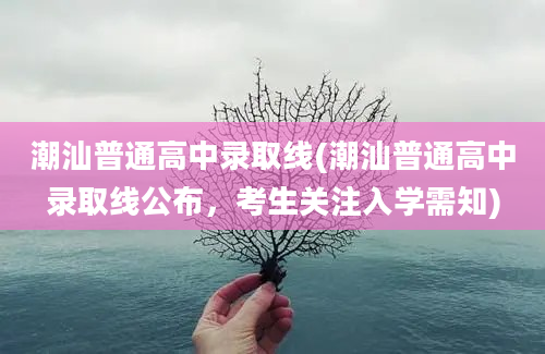 潮汕普通高中录取线(潮汕普通高中录取线公布，考生关注入学需知)