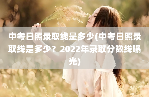 中考日照录取线是多少(中考日照录取线是多少？2022年录取分数线曝光)