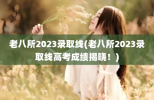 老八所2023录取线(老八所2023录取线高考成绩揭晓！)