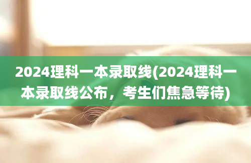 2024理科一本录取线(2024理科一本录取线公布，考生们焦急等待)