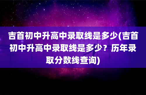 吉首初中升高中录取线是多少(吉首初中升高中录取线是多少？历年录取分数线查询)