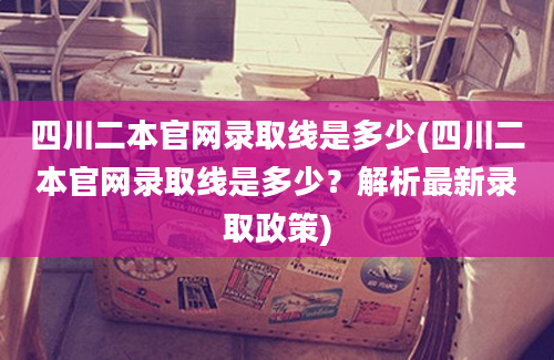 四川二本官网录取线是多少(四川二本官网录取线是多少？解析最新录取政策)