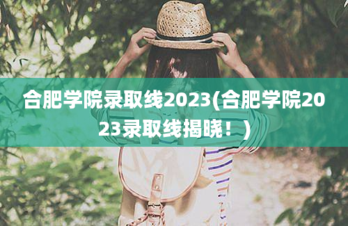 合肥学院录取线2023(合肥学院2023录取线揭晓！)