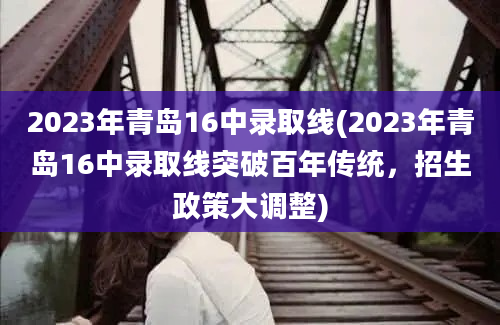 2023年青岛16中录取线(2023年青岛16中录取线突破百年传统，招生政策大调整)