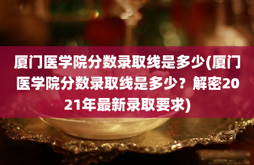 厦门医学院分数录取线是多少(厦门医学院分数录取线是多少？解密2021年最新录取要求)