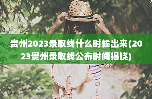 贵州2023录取线什么时候出来(2023贵州录取线公布时间揭晓)