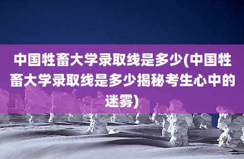 中国牲畜大学录取线是多少(中国牲畜大学录取线是多少揭秘考生心中的迷雾)