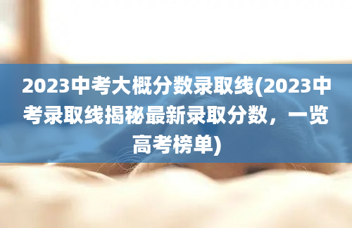 2023中考大概分数录取线(2023中考录取线揭秘最新录取分数，一览高考榜单)