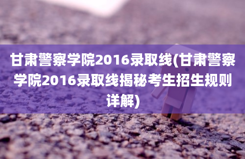 甘肃警察学院2016录取线(甘肃警察学院2016录取线揭秘考生招生规则详解)