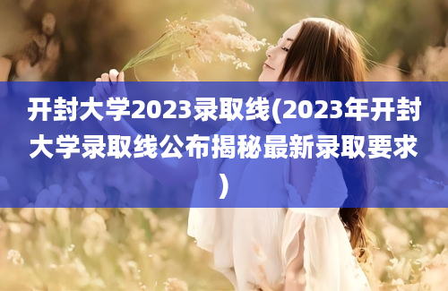 开封大学2023录取线(2023年开封大学录取线公布揭秘最新录取要求)