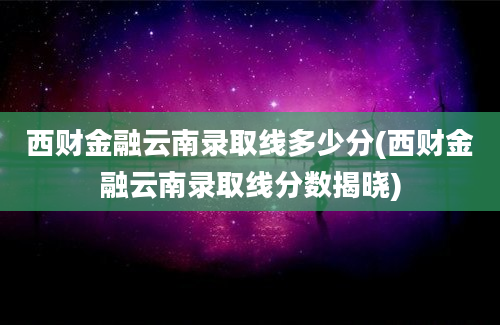 西财金融云南录取线多少分(西财金融云南录取线分数揭晓)