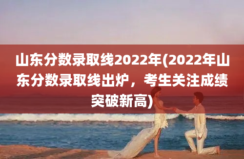 山东分数录取线2022年(2022年山东分数录取线出炉，考生关注成绩突破新高)