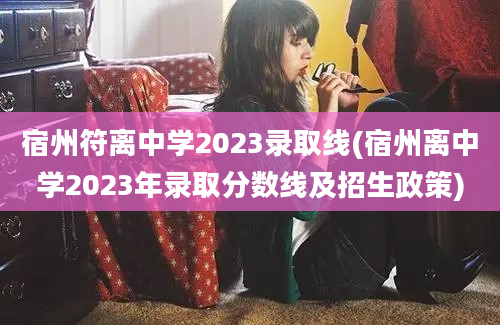 宿州符离中学2023录取线(宿州离中学2023年录取分数线及招生政策)