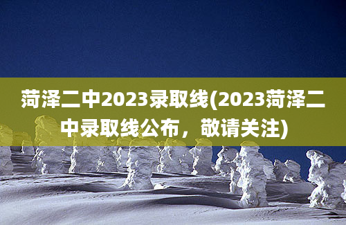 菏泽二中2023录取线(2023菏泽二中录取线公布，敬请关注)