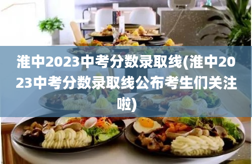 淮中2023中考分数录取线(淮中2023中考分数录取线公布考生们关注啦)