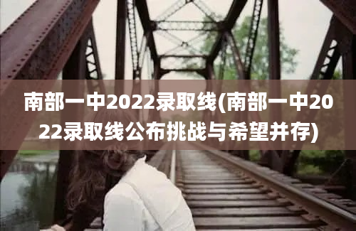 南部一中2022录取线(南部一中2022录取线公布挑战与希望并存)