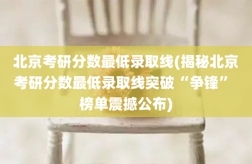 北京考研分数最低录取线(揭秘北京考研分数最低录取线突破“争锋” 榜单震撼公布)