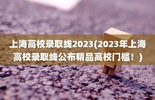 上海高校录取线2023(2023年上海高校录取线公布精品高校门槛！)