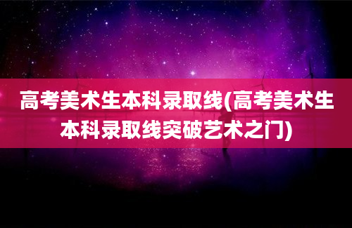 高考美术生本科录取线(高考美术生本科录取线突破艺术之门)