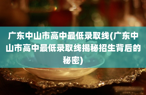 广东中山市高中最低录取线(广东中山市高中最低录取线揭秘招生背后的秘密)