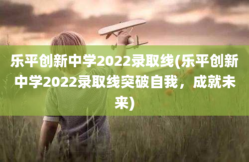 乐平创新中学2022录取线(乐平创新中学2022录取线突破自我，成就未来)