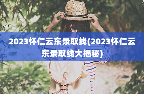 2023怀仁云东录取线(2023怀仁云东录取线大揭秘)