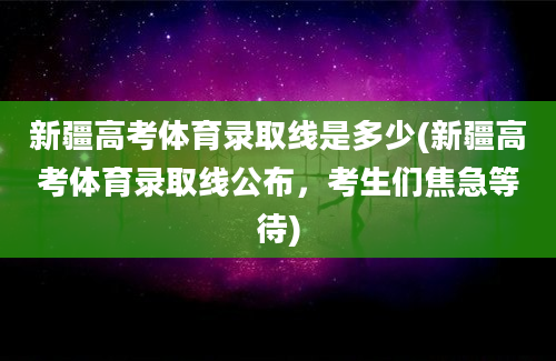 新疆高考体育录取线是多少(新疆高考体育录取线公布，考生们焦急等待)