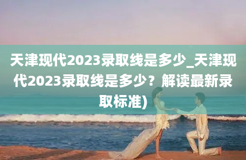 天津现代2023录取线是多少_天津现代2023录取线是多少？解读最新录取标准)