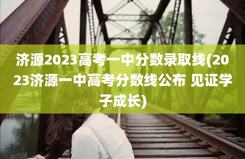 济源2023高考一中分数录取线(2023济源一中高考分数线公布 见证学子成长)