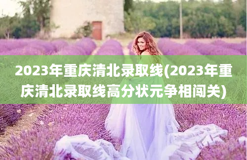 2023年重庆清北录取线(2023年重庆清北录取线高分状元争相闯关)
