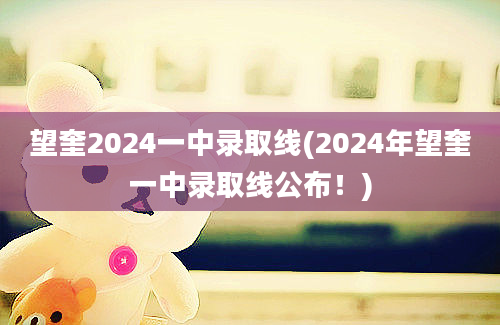 望奎2024一中录取线(2024年望奎一中录取线公布！)