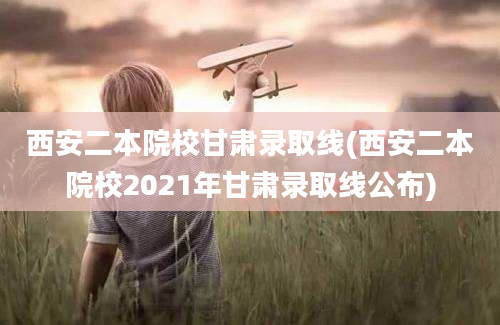 西安二本院校甘肃录取线(西安二本院校2021年甘肃录取线公布)