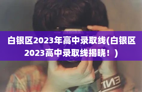 白银区2023年高中录取线(白银区2023高中录取线揭晓！)