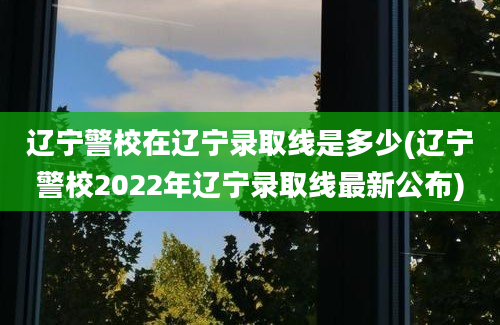 辽宁警校在辽宁录取线是多少(辽宁警校2022年辽宁录取线最新公布)