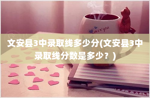 文安县3中录取线多少分(文安县3中录取线分数是多少？)