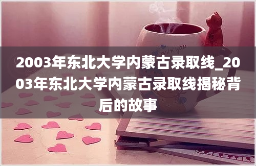 2003年东北大学内蒙古录取线_2003年东北大学内蒙古录取线揭秘背后的故事