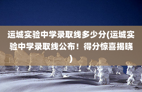 运城实验中学录取线多少分(运城实验中学录取线公布！得分惊喜揭晓)