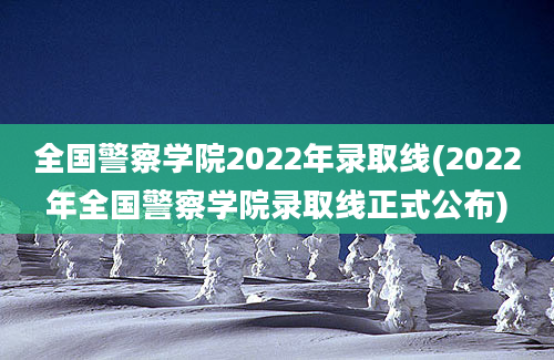 全国警察学院2022年录取线(2022年全国警察学院录取线正式公布)