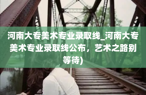 河南大专美术专业录取线_河南大专美术专业录取线公布，艺术之路别等待)