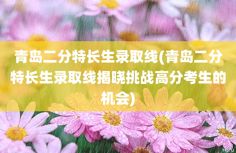 青岛二分特长生录取线(青岛二分特长生录取线揭晓挑战高分考生的机会)