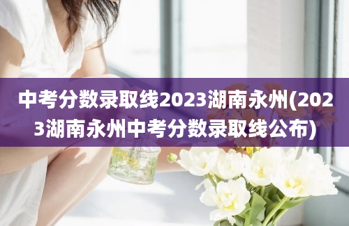 中考分数录取线2023湖南永州(2023湖南永州中考分数录取线公布)