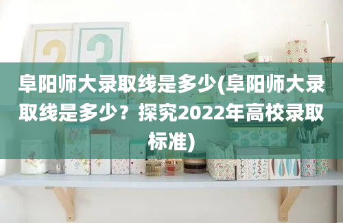 阜阳师大录取线是多少(阜阳师大录取线是多少？探究2022年高校录取标准)