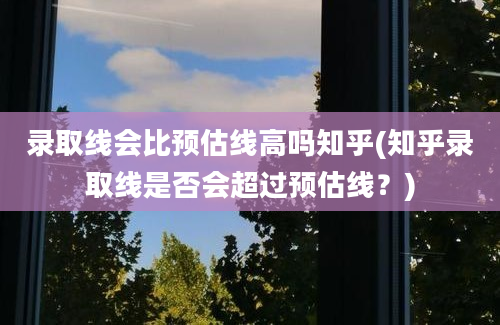 录取线会比预估线高吗知乎(知乎录取线是否会超过预估线？)