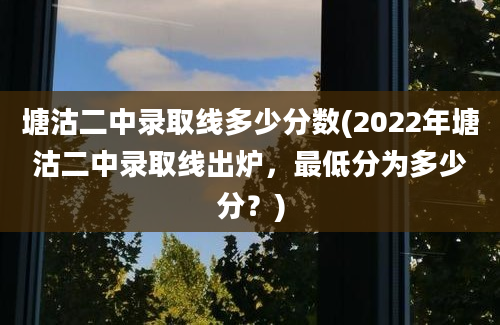 塘沽二中录取线多少分数(2022年塘沽二中录取线出炉，最低分为多少分？)